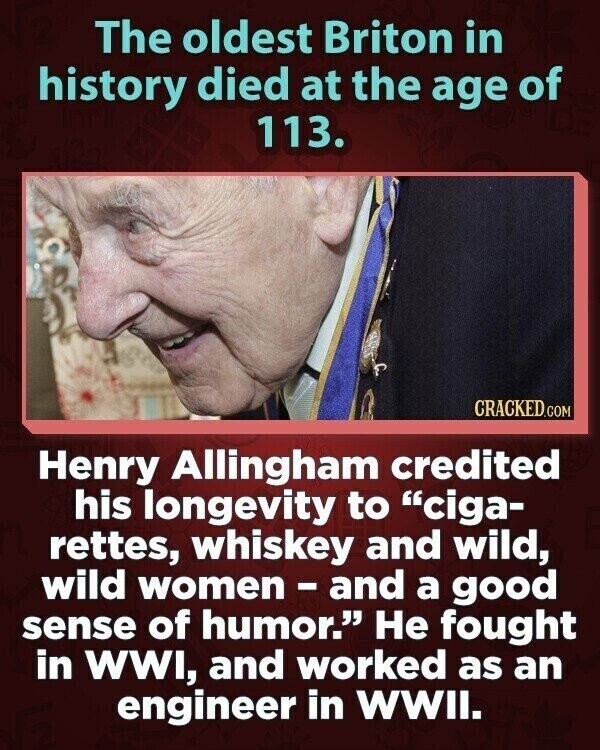 The oldest Briton in history died at the age of 113. CRACKED.COM Henry Allingham credited his longevity to ciga- rettes, whiskey and wild, wild women-and a good sense of humor. Не fought in WWI, and worked as an engineer in WWII.