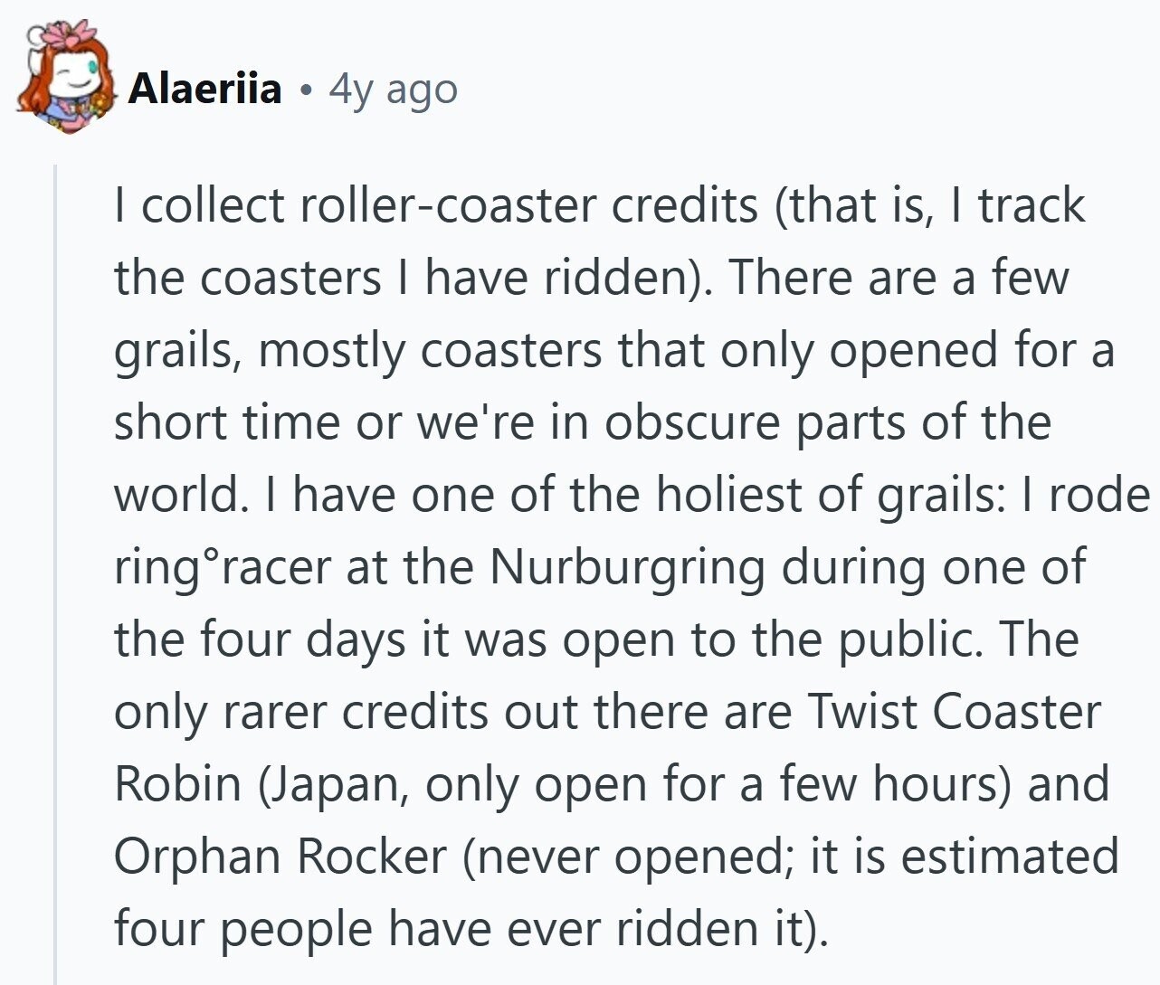 Alaeriia 4y ago I collect roller-coaster credits (that is, I track the coasters | have ridden). There are a few grails, mostly coasters that only opened for a short time or we're in obscure parts of the world. I have one of the holiest of grails: | rode ring racer at the Nurburgring during one of the four days it was open to the public. The only rarer credits out there are Twist Coaster Robin (Japan, only open for a few hours) and Orphan Rocker (never opened; it is estimated four people have ever ridden it).