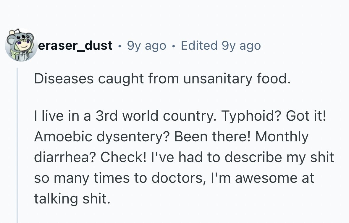 eraser_dust . 9y ago . Edited 9y ago Diseases caught from unsanitary food. I live in a 3rd world country. Typhoid? Got it! Amoebic dysentery? Been there! Monthly diarrhea? Check! I've had to describe my shit so many times to doctors, I'm awesome at talking shit.