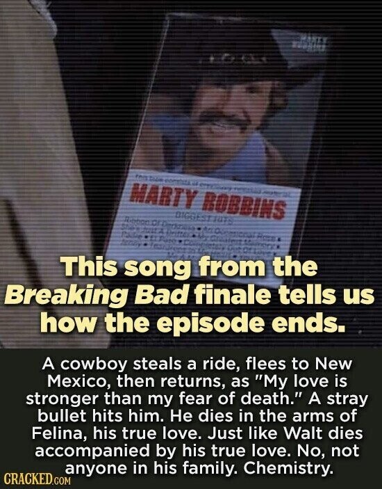 MARTY major the and the - عند - MARTY ROBBINS BIGGEST RUTS Ribbox Dritter Posite - you 4 4 adidas Kara 4F This song from you the Breaking Bad finale tells us how the episode ends. A cowboy steals a ride, flees to New Mexico, then returns, as My love is stronger than my fear of death. A stray bullet hits him. Не dies in the arms of Felina, his true love. Just like Walt dies accompanied by his true love. No, not anyone in his family. Chemistry. CRACKED.COM