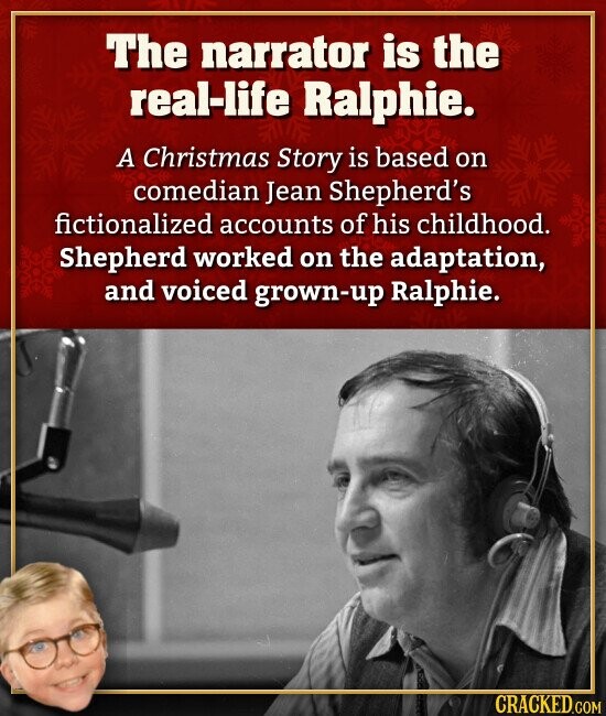 The narrator is the real-life Ralphie. A Christmas Story is based on comedian Jean Shepherd's fictionalized accounts of his childhood. Shepherd worked on the adaptation, and voiced grown-up Ralphie. CRACKED.COM