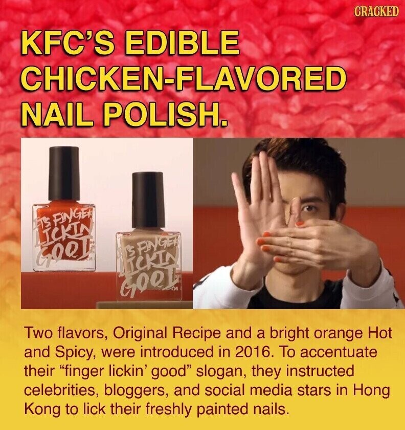 CRACKED KFC'S EDIBLE CHICKEN-FLAVORED NAIL POLISH. IT'S FINGER LICKIN IT'S FINGER GOOD и LICKIN GOOD DI Two flavors, Original Recipe and a bright orange Hot and Spicy, were introduced in 2016. To accentuate their finger lickin' good slogan, they instructed celebrities, bloggers, and social media stars in Hong Kong to lick their freshly painted nails.