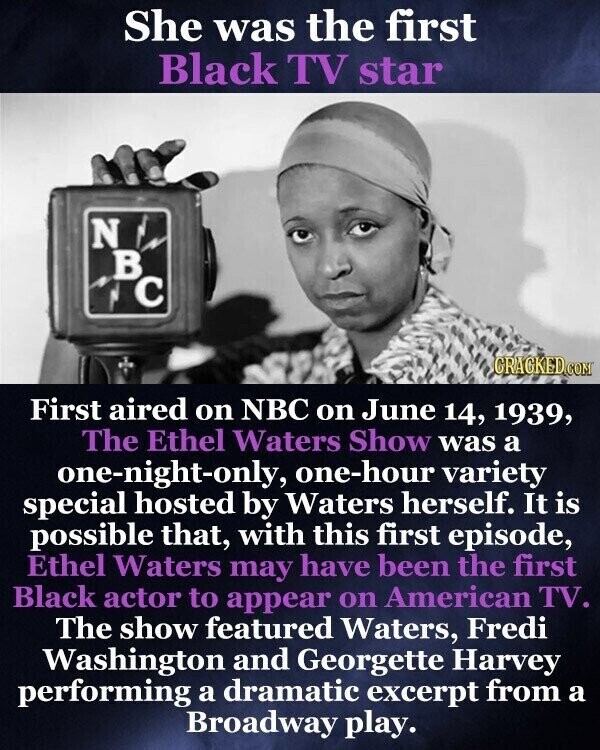 She was the first Black TV star N в с GRACKED.COM First aired on NBC on June 14, 1939, The Ethel Waters Show was a one-night-only, one-hour variety special hosted by Waters herself. It is possible that, with this first episode, Ethel Waters may have been the first Black actor to appear on American TV. The show featured Waters, Fredi Washington and Georgette Harvey performing a dramatic excerpt from a Broadway play.
