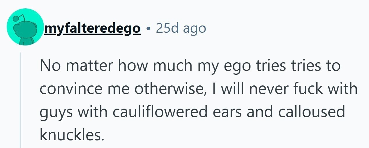 myfalteredego . 25d ago No matter how much my ego tries tries to convince me otherwise, I will never fuck with guys with cauliflowered ears and calloused knuckles. 
