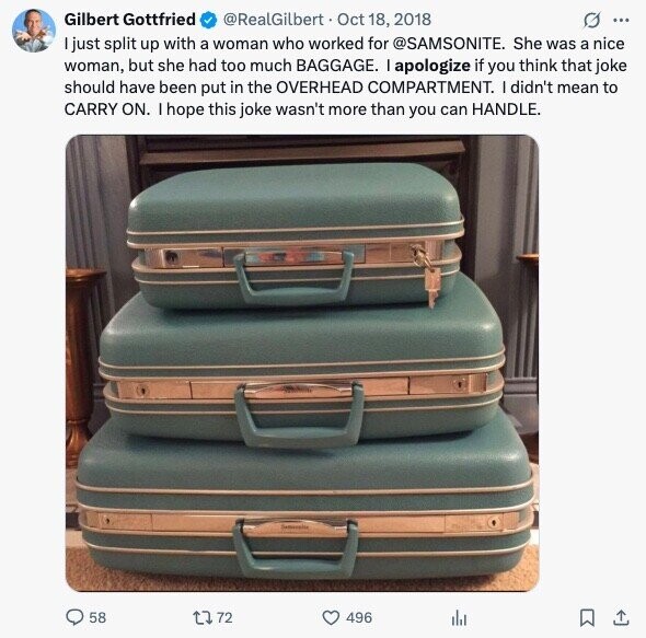 Gilbert Gottfried @RealGilbert Oct 18, 2018 G ... just split up with a woman who worked for @SAMSONITE. She was a nice woman, but she had too much BAGGAGE. I apologize if you think that joke should have been put in the OVERHEAD COMPARTMENT. I didn't mean to CARRY ON. I hope this joke wasn't more than you can HANDLE. 58 72 496