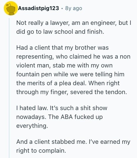 Assadistpig123 8y ago Not really a lawyer, am an engineer, but I did go to law school and finish. Had a client that my brother was representing, who claimed he was a non violent man, stab me with my own fountain pen while we were telling him the merits of a plea deal. When right through my finger, severed the tendon. I hated law. It's such a shit show nowadays. The ABA fucked up everything. And a client stabbed me. I've earned my right to complain. 