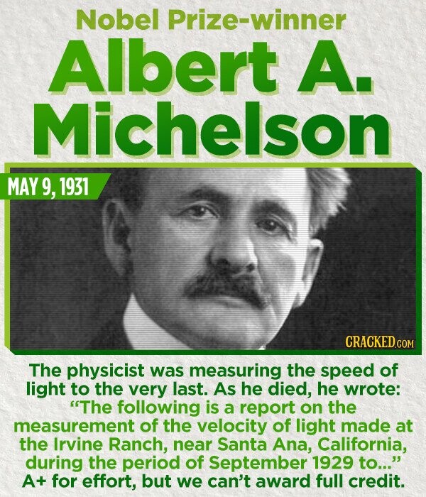 Nobel Prize-winner Albert A. Michelson MAY 9, 1931 CRACKED.COM The physicist was measuring the speed of light to the very last. As he died, he wrote: The following is a report on the measurement of the velocity of light made at the Irvine Ranch, near Santa Ana, California, during the period of September 1929 to... A+ for effort, but we can't award full credit.
