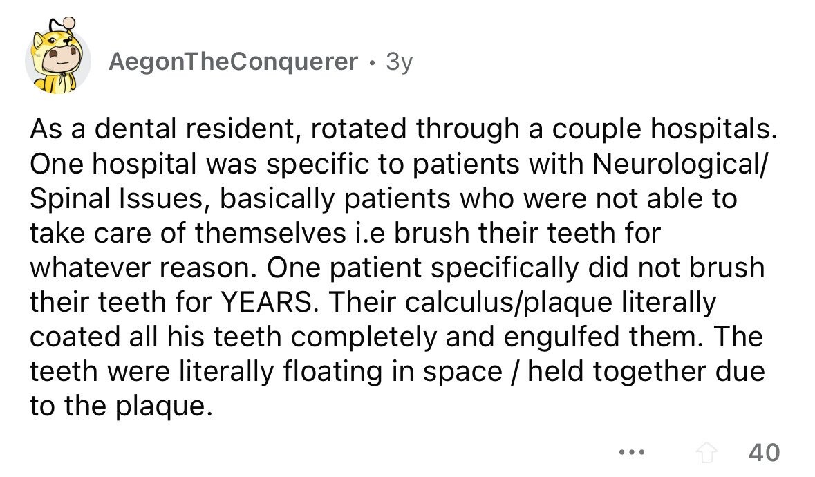 AegonTheConquerer 3y As a dental resident, rotated through a couple hospitals. One hospital was specific to patients with Neurological/ Spinal Issues, basically patients who were not able to take care of themselves i.e brush their teeth for whatever reason. One patient specifically did not brush their teeth for YEARS. Their calculus/plaque literally coated all his teeth completely and engulfed them. The teeth were literally floating in space / held together due to the plaque. ... 40