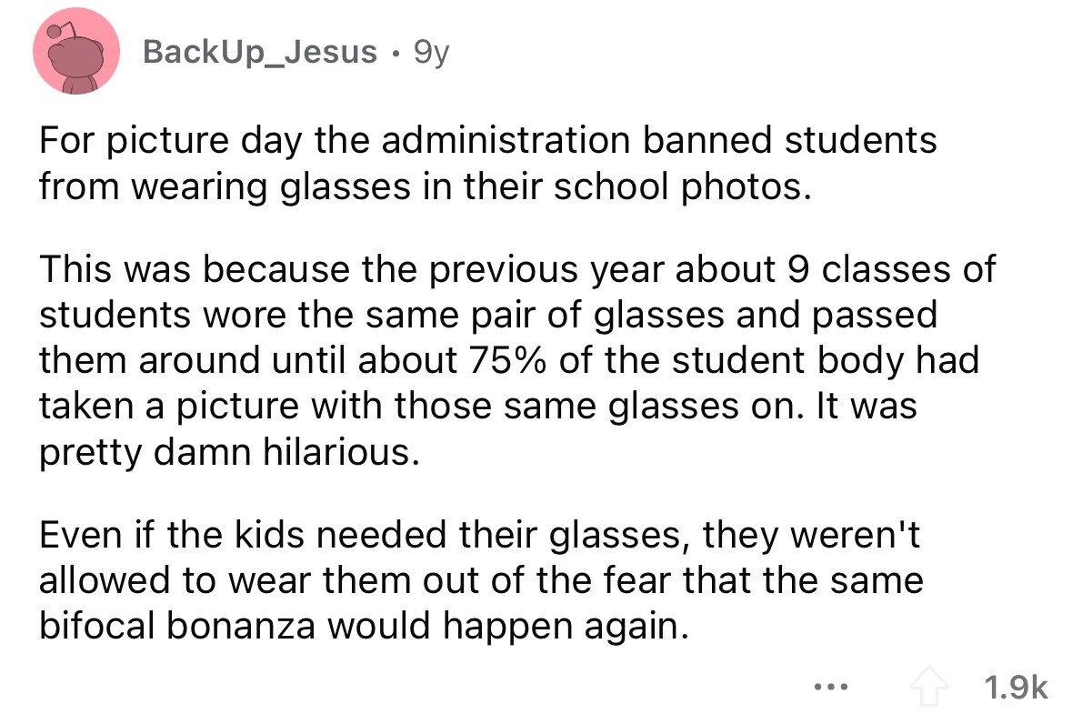 BackUp_Jesus . 9y For picture day the administration banned students from wearing glasses in their school photos. This was because the previous year about 9 classes of students wore the same pair of glasses and passed them around until about 75% of the student body had taken a picture with those same glasses on. It was pretty damn hilarious. Even if the kids needed their glasses, they weren't allowed to wear them out of the fear that the same bifocal bonanza would happen again. ... 1.9k