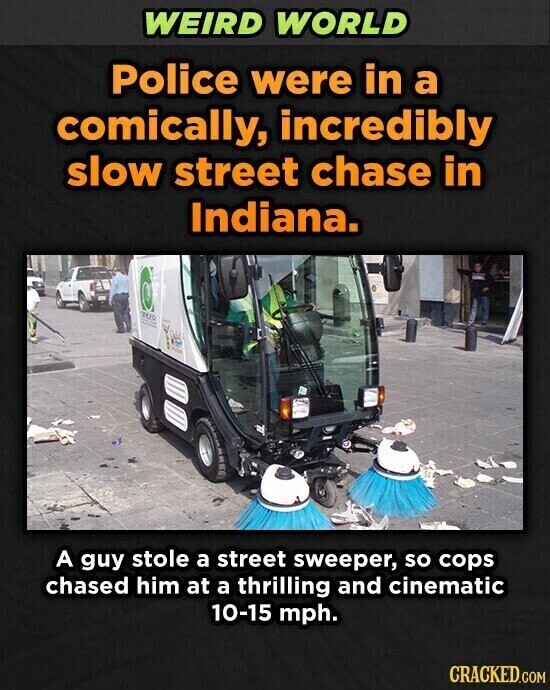 WEIRD WORLD Police were in a comically, incredibly slow street chase in Indiana. SUR A guy stole a street sweeper, so cops chased him at a thrilling and cinematic 10-15 mph. CRACKED.COM