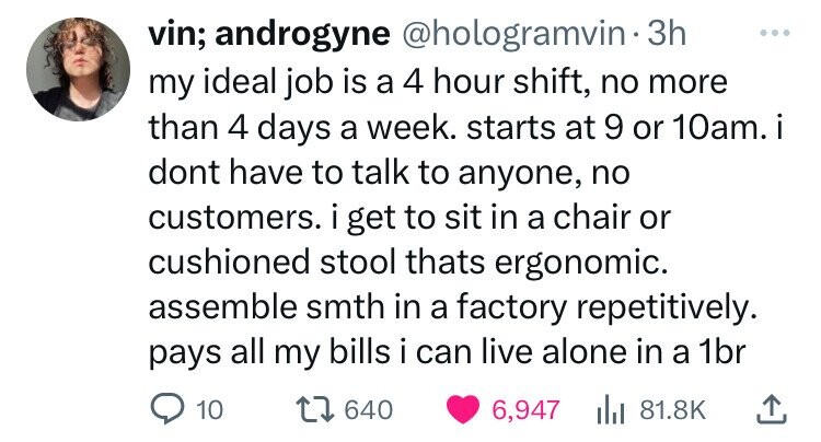 vin; androgyne @hologramvin 3h ... my ideal job is a 4 hour shift, no more than 4 days a week. starts at 9 or 10am. i dont have to talk to anyone, no customers. i get to sit in a chair or cushioned stool thats ergonomic. assemble smth in a factory repetitively. pays all my bills i can live alone in a 1br 10 640 6,947 del 81.8K