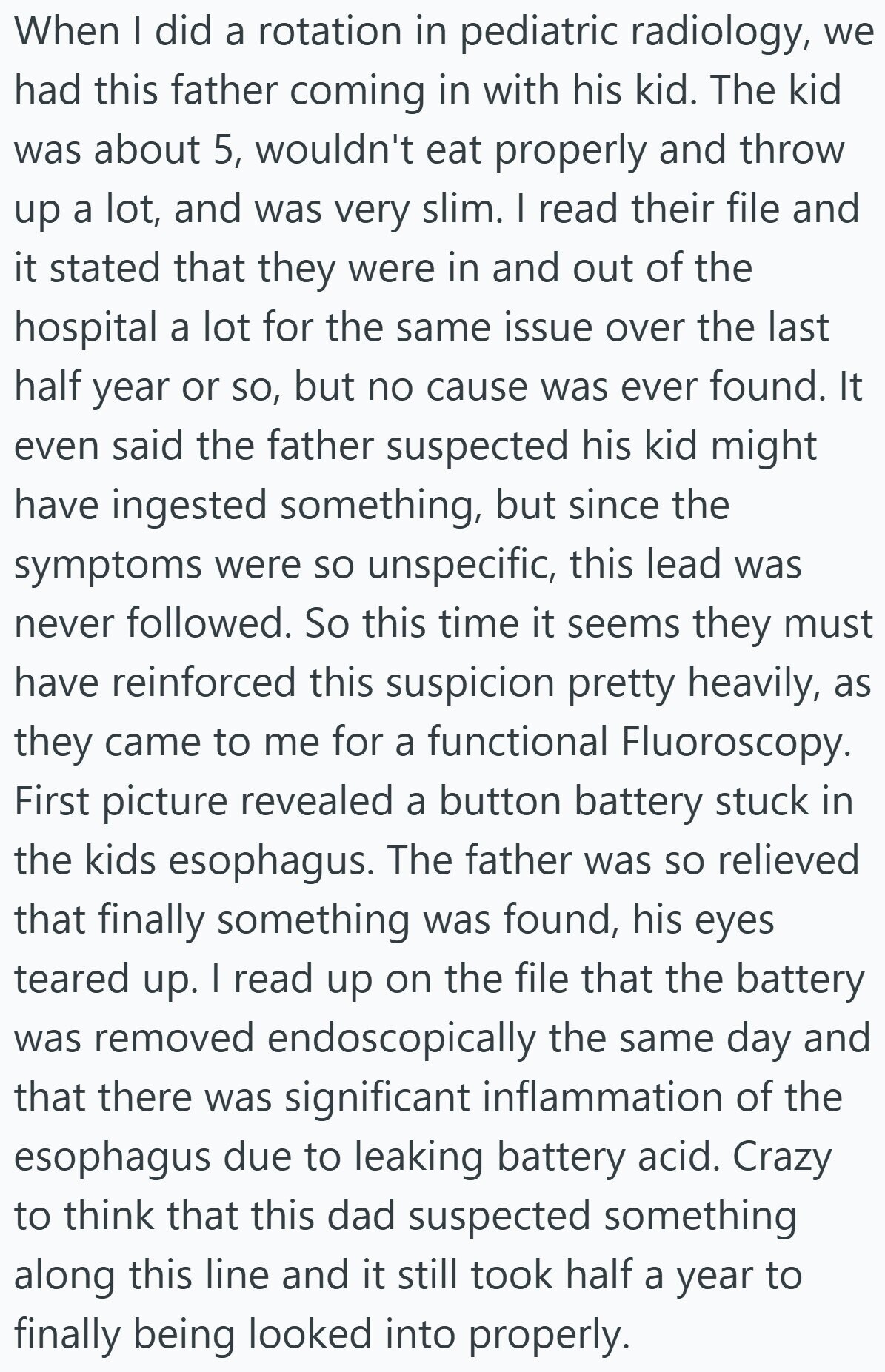 When I did a rotation in pediatric radiology, we had this father coming in with his kid. The kid was about 5, wouldn't eat properly and throw up a lot, and was very slim. I read their file and it stated that they were in and out of the hospital a lot for the same issue over the last half year or so, but no cause was ever found. It even said the father suspected his kid might have ingested something, but since the symptoms were so unspecific, this lead was never followed. So this time it seems they must