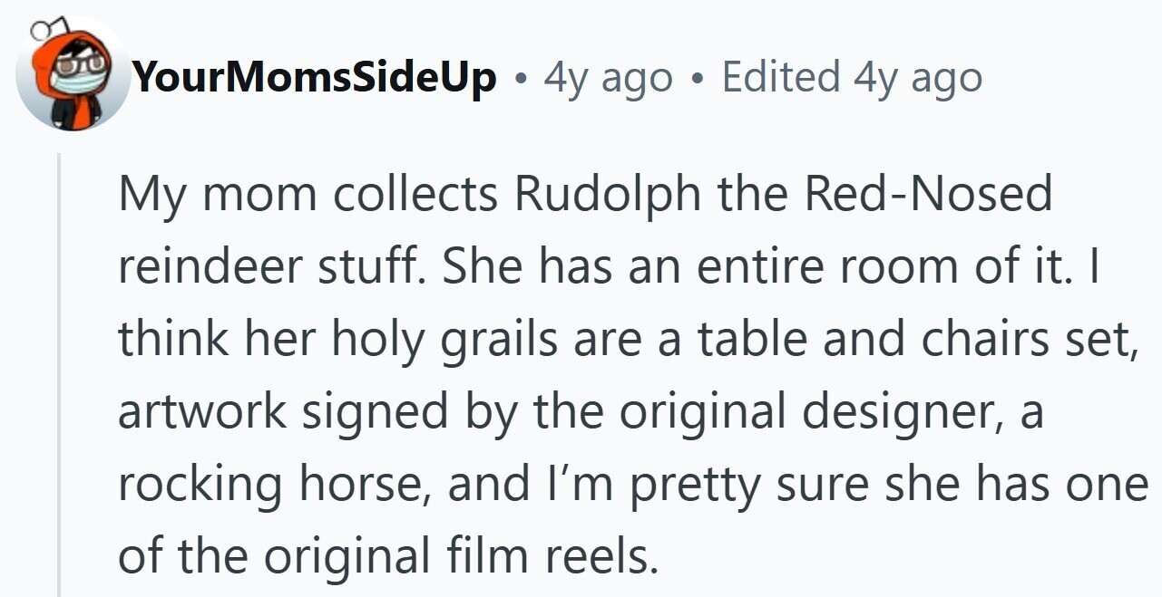 YourMomsSideUp . 4y ago Edited 4y ago My mom collects Rudolph the Red-Nosed reindeer stuff. She has an entire room of it. | think her holy grails are a table and chairs set, artwork signed by the original designer, a rocking horse, and I'm pretty sure she has one of the original film reels.