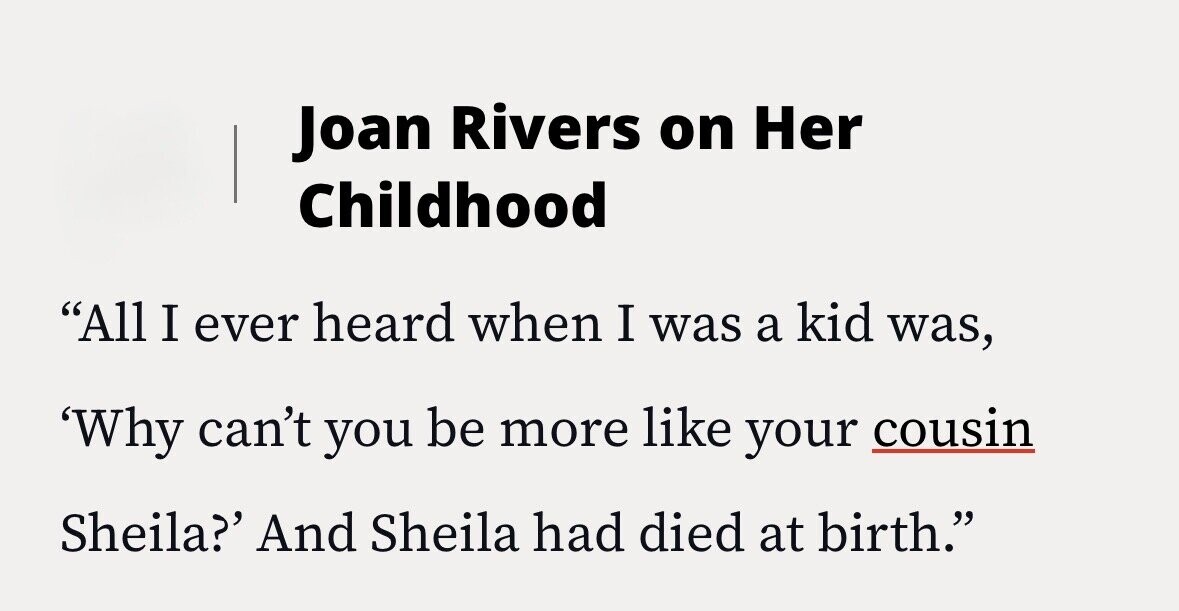 Joan Rivers on Her Childhood All I ever heard when I was a kid was, 'Why can't you be more like your cousin Sheila?' And Sheila had died at birth.