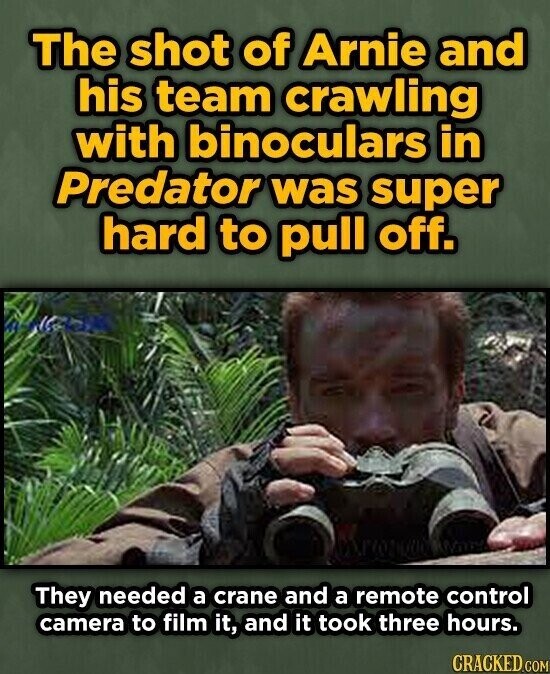 The shot of Arnie and his team crawling with binoculars in Predator was super hard to pull off. They needed a crane and a remote control camera to film it, and it took three hours. CRACKED.COM