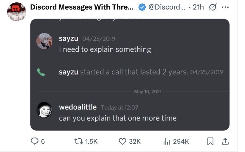 Discord Messages With Thre... @Discord... 21h ... sayzu 04/25/2019 | need to explain something sayzu started a call that lasted 2 years. 04/25/2019 May 10, 2021 wedoalittle Today at 12:07 can you explain that one more time 6 1.5K 32K del 294K
