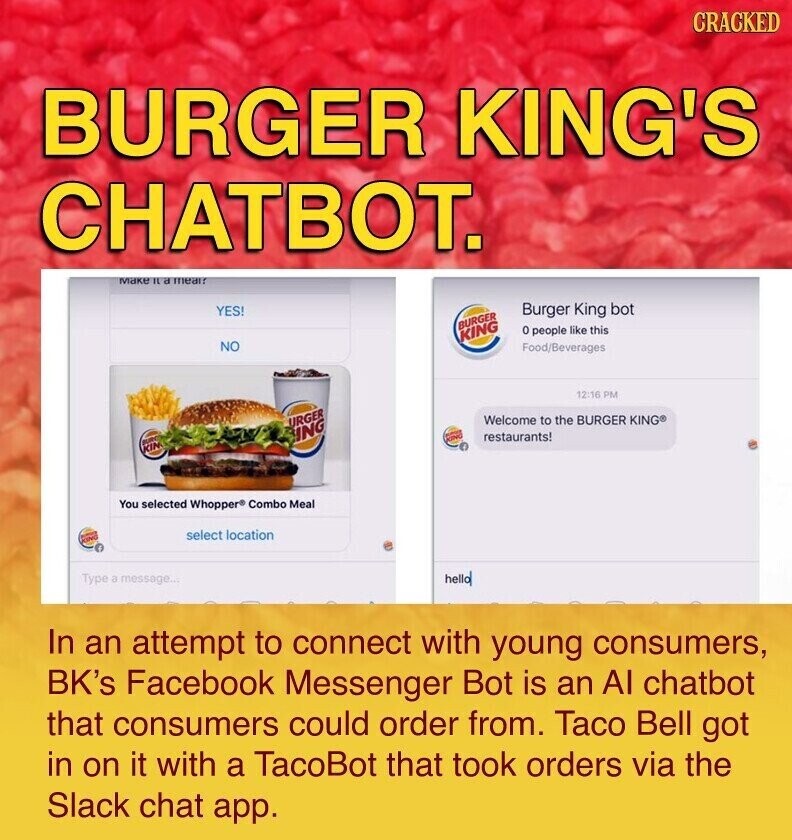CRACKED BURGER KING'S CHATBOT. MAKE IL a mear? YES! Burger King bot BURGER 0 people like this KING NO Food/Beverages 12:16 PM Welcome to the BURGER KING® URGER ING restaurants! BURE KIN You selected Whopper Combo Meal select location Type a message... hello In an attempt to connect with young consumers, BK's Facebook Messenger Bot is an Al chatbot that consumers could order from. Taco Bell got in on it with a TacoBot that took orders via the Slack chat app.