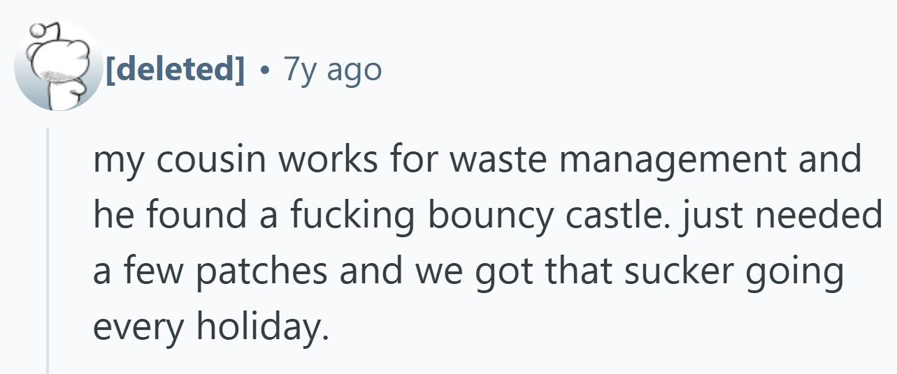  . 7y ago my cousin works for waste management and he found a fucking bouncy castle. just needed a few patches and we got that sucker going every holiday. 