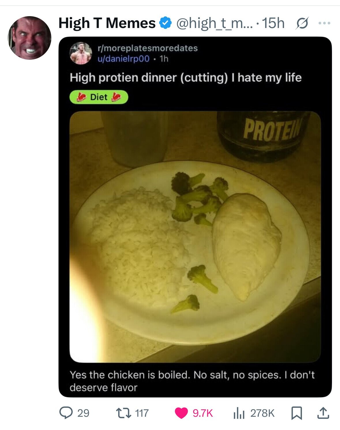 High T Memes @high_t_m... .15h s ... r/moreplatesmoredates u/danielrp00 1h High protien dinner (cutting) I hate my life Diet PROTEIN Yes the chicken is boiled. No salt, no spices. I don't deserve flavor 29 117 9.7K 278K 