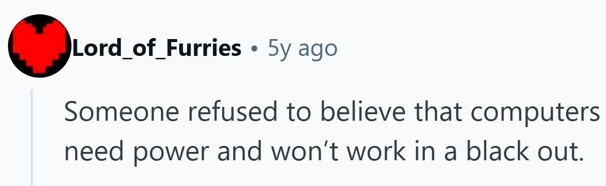 Lord_of_Furries . 5y ago Someone refused to believe that computers need power and won't work in a black out. 