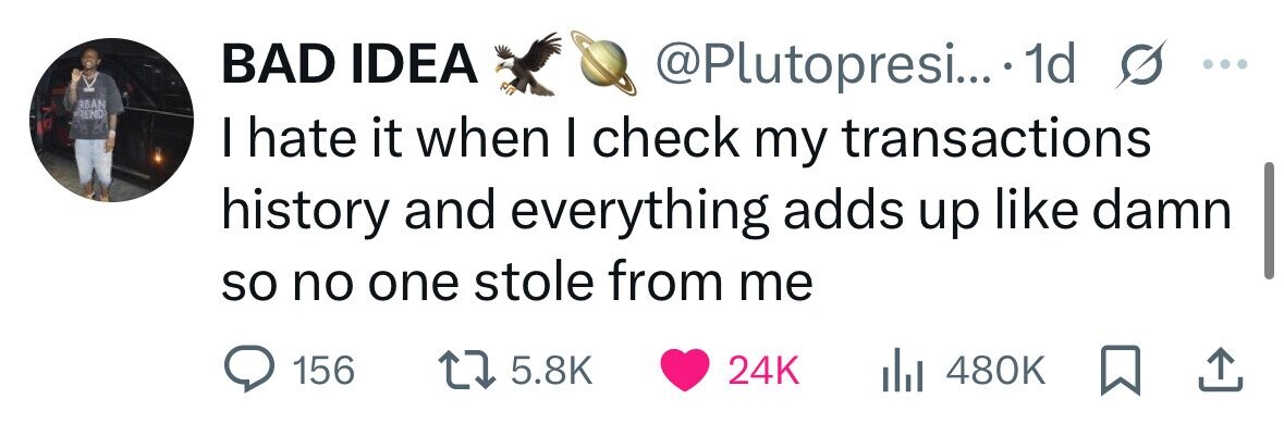 BAD IDEA @Plutopresi...* 1d s ... RBAN REIND I hate it when I check my transactions history and everything adds up like damn so no one stole from me 156 5.8K 24K 480K 