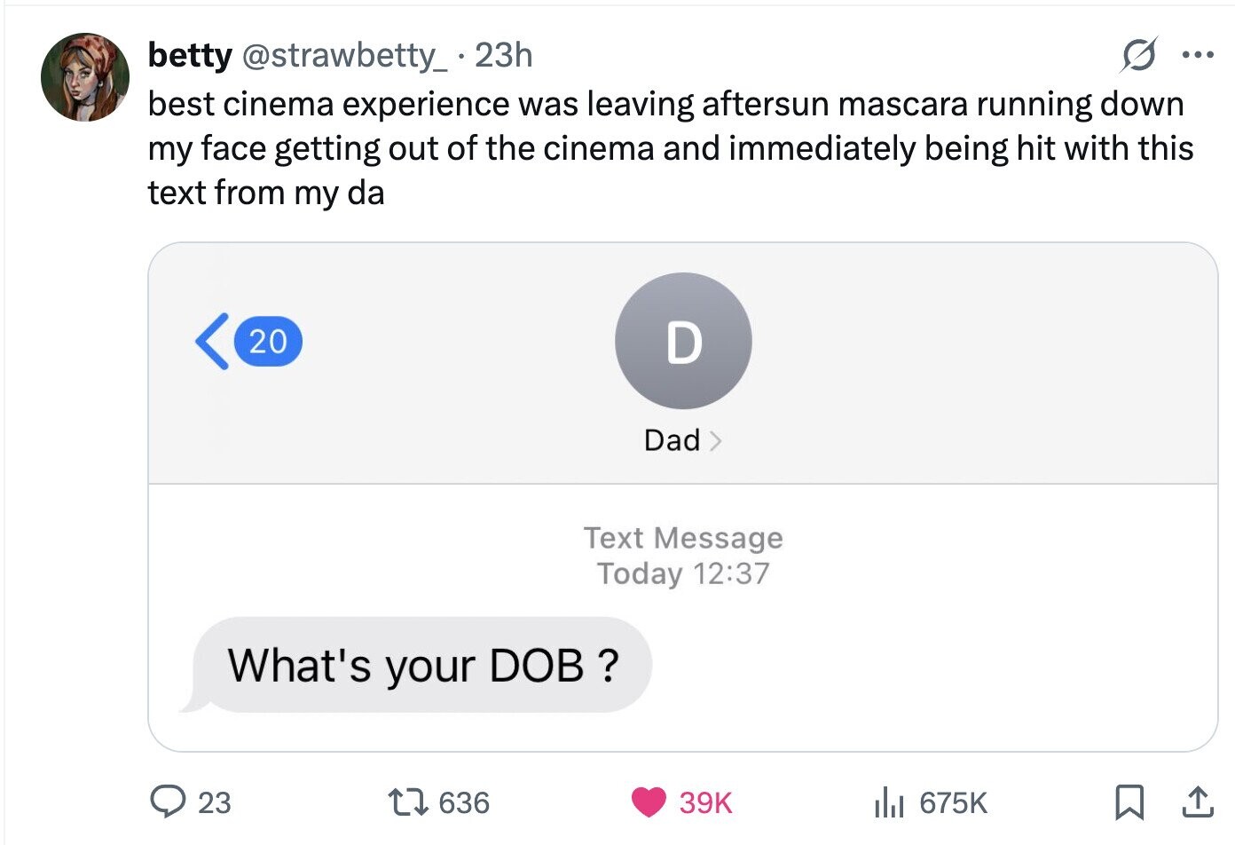 betty @strawbetty_.2 23h ... best cinema experience was leaving aftersun mascara running down my face getting out of the cinema and immediately being hit with this text from my da 20 D Dad Text Message Today 12:37 What's your DOB ? 23 636 39K del 675K 