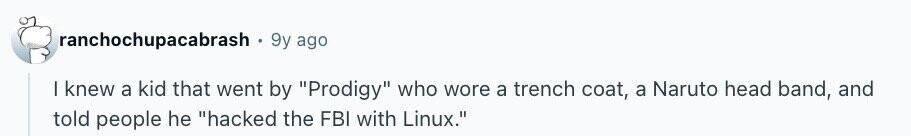 ranchochupacabrash, 9y ago I knew a kid that went by Prodigy who wore a trench coat, a Naruto head band, and told people he hacked the FBI with Linux.