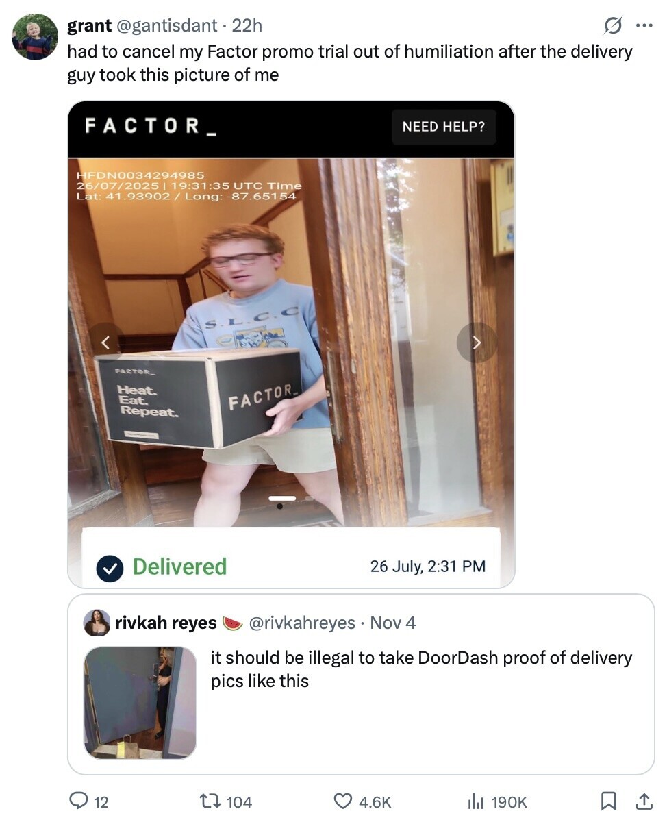 S ... grant @gantisdant 22h had to cancel my Factor promo trial out of humiliation after the delivery guy took this picture of me FACTOR_ NEED HELP? HFDN0034294985 26/07/2025| 19:31:35 UTC Time Lat: 41.93902 / Long: :-87.651 54 S.L.C.C FACTOR. Heat. Eat. FACTOR_ Repeat. Delivered 26 July, 2:31 PM rivkah reyes @rivkahreyes . Nov 4 it should be illegal to take DoorDash proof of delivery pics like this 12 104 4.6K del 190K 