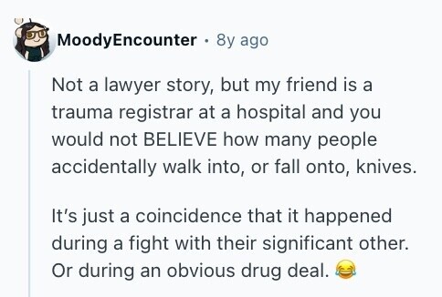 MoodyEncounter . 8y ago Not a lawyer story, but my friend is a trauma registrar at a hospital and you would not BELIEVE how many people accidentally walk into, or fall onto, knives. It's just a coincidence that it happened during a fight with their significant other. Or during an obvious drug deal. 