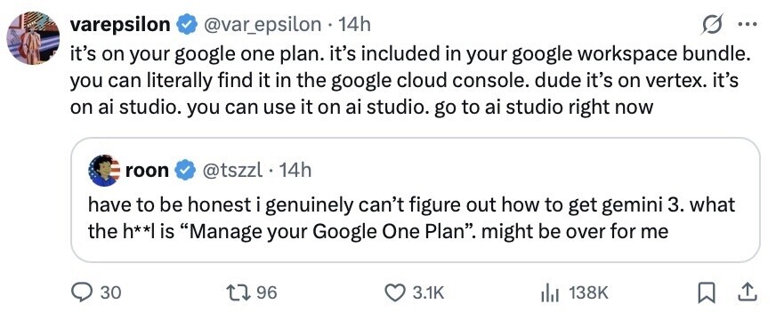 varepsilon @var_epsilon 14h ... it's on your google one plan. it's included in your google workspace bundle. you can literally find it in the google cloud console. dude it's on vertex. it's on ai studio. you can use it on ai studio. go to ai studio right now roon @tszzl . 14h have to be honest i genuinely can't figure out how to get gemini 3. what the h**| is Manage your Google One Plan. might be over for me 30 96 3.1K 138K 