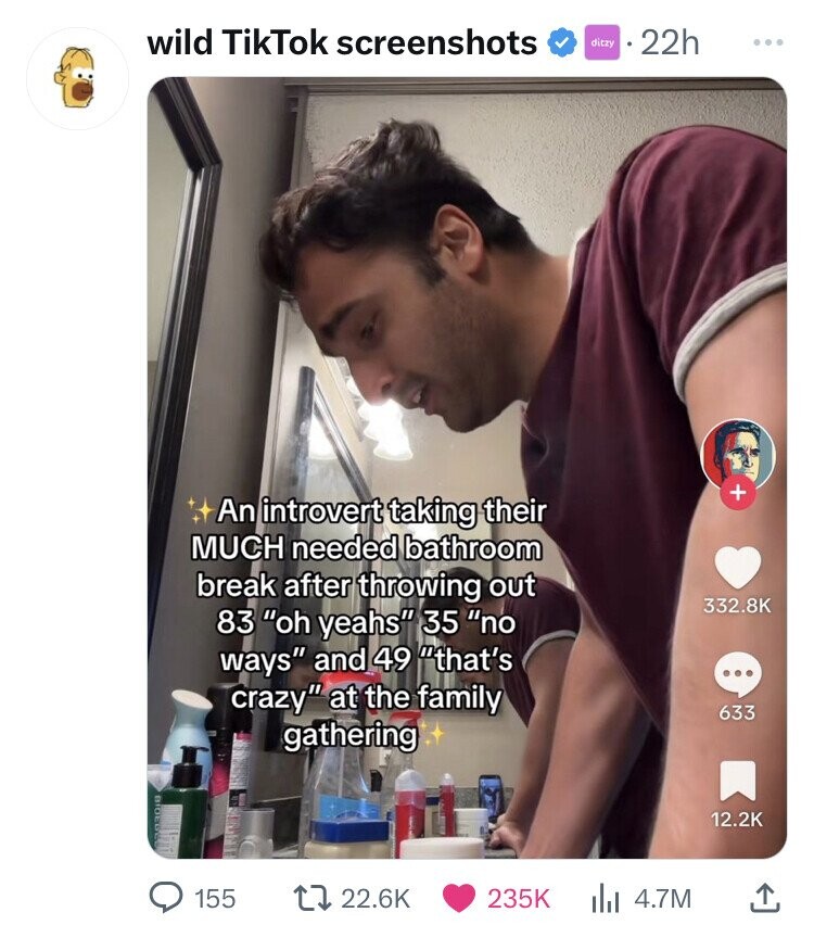 wild TikTok screenshots ditzy 22h ... + An introvert taking their MUCH needed bathroom break after throwing out 332.8K 83 oh yeahs 35 no ways and 49 that's ... crazy at the family 633 gathering 12.2K 155 22.6K 235K 4.7M
