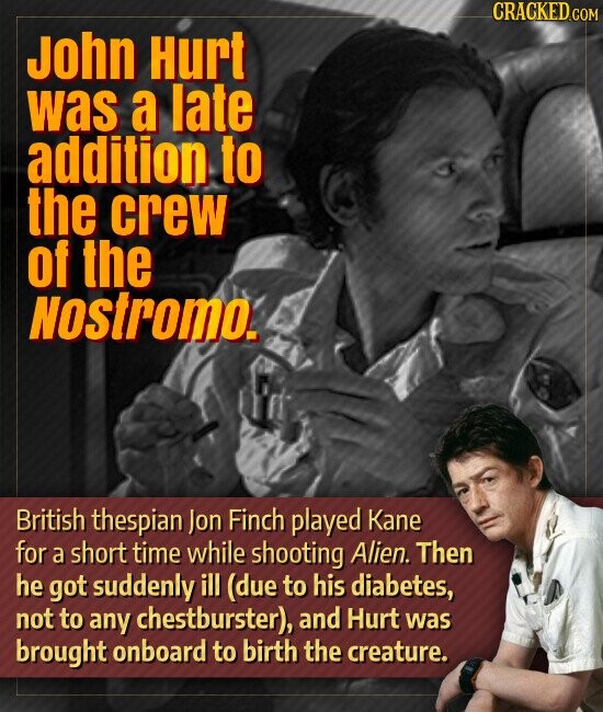 CRACKED.COM John Hurt was a late addition to the crew of the Nostromo. British thespian Jon Finch played Kane for a short time while shooting Alien. Then he got suddenly ill (due to his diabetes, not to any chestburster), and Hurt was brought onboard to birth the creature.
