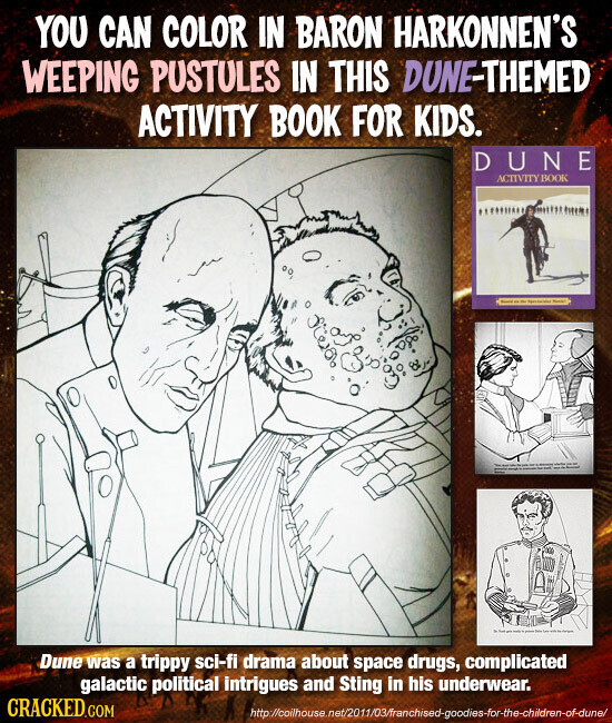 YOU CAN COLOR IN BARON HARKONNEN'S WEEPING PUSTULES IN THIS DUNE-THEMED ACTIVITY BOOK FOR KIDS. DUNE ACTIVITY BOOK I - - - - Dune was a trippy sci-fi drama about space drugs, complicated galactic political intrigues and Sting in his underwear. CRACKED.COM http://oihouse.net/2011/03/franchised-goodies-for-the-children-of-dune/