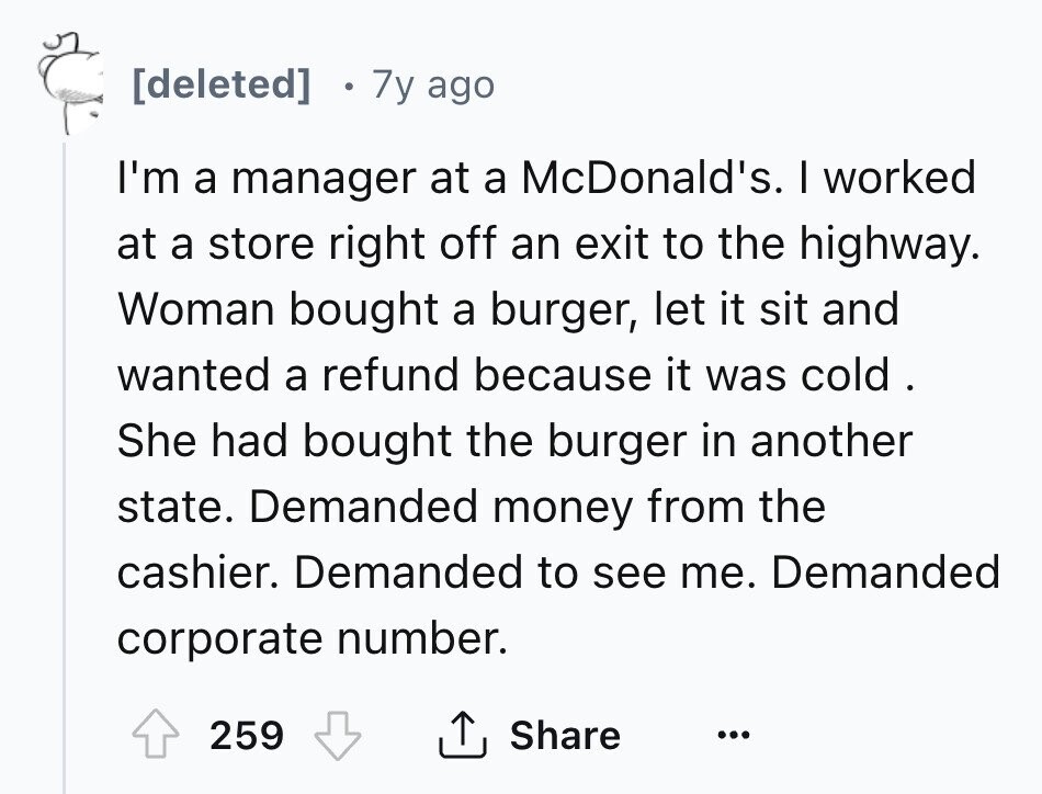 [deleted] 7y ago I'm a manager at a McDonald's. I worked at a store right off an exit to the highway. Woman bought a burger, let it sit and wanted a refund because it was cold . She had bought the burger in another state. Demanded money from the cashier. Demanded to see me. Demanded corporate number. Share 259 ... 