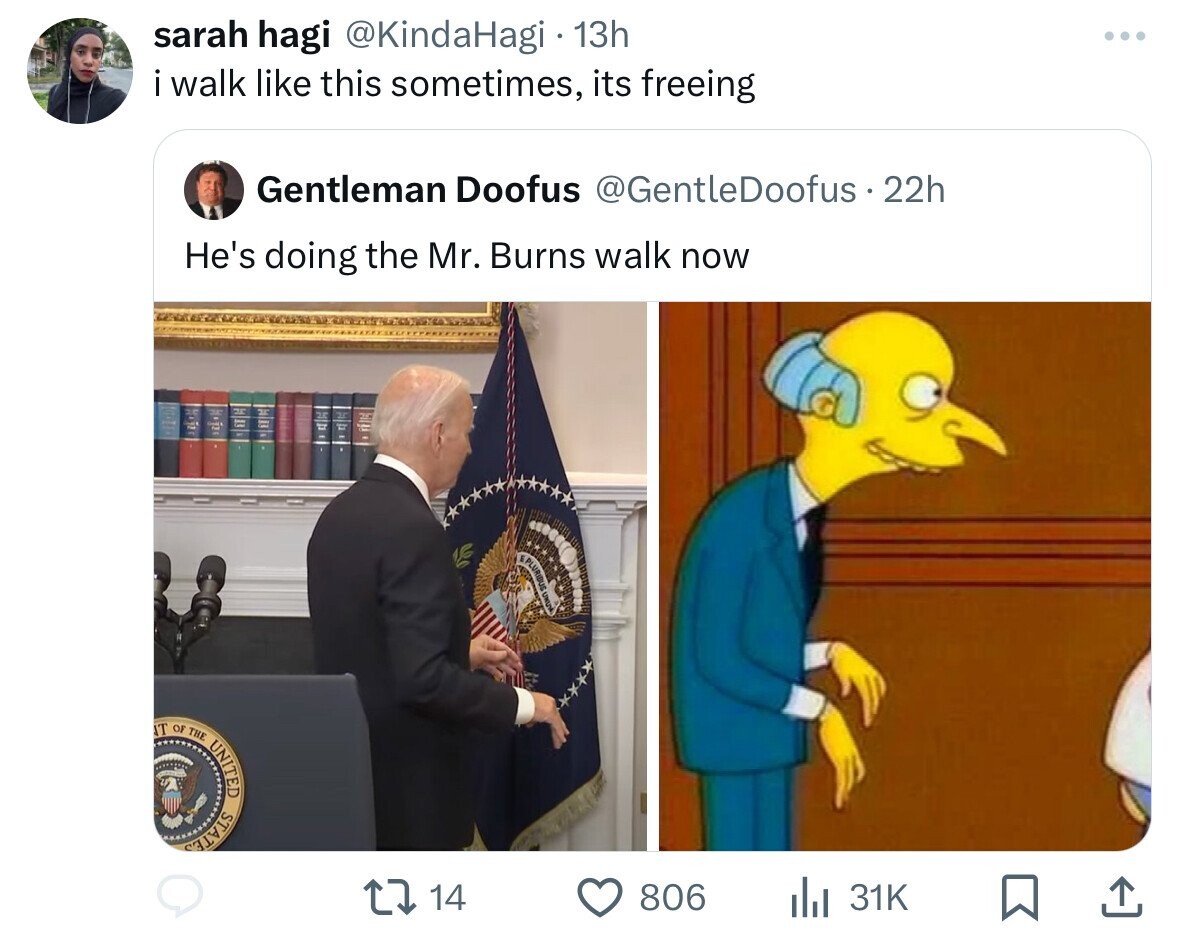sarah hagi @KindaHagi 13h i walk like this sometimes, its freeing Gentleman Doofus @GentleDoofus 22h He's doing the Mr. Burns walk now PLURIBUS UNU T OF THE UNITED STATES 14 806 31K