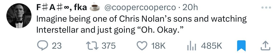F#A# :, fka @coopercooperco 2 20h Imagine being one of Chris Nolan's sons and watching Interstellar and just going Oh. Okay. 23 375 18K 485K