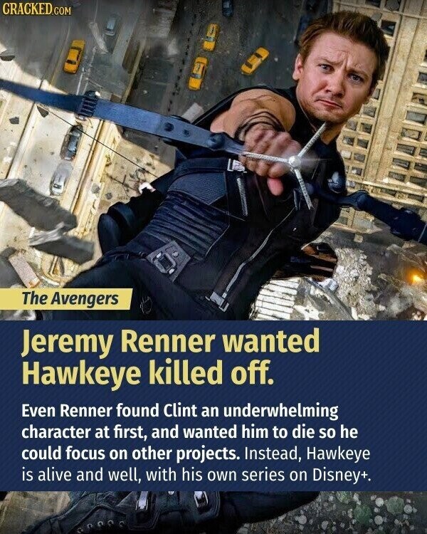 CRACKED.COM The Avengers Jeremy Renner wanted Hawkeye killed off. Even Renner found Clint an underwhelming character at first, and wanted him to die so he could focus on other projects. Instead, Hawkeye is alive and well, with his own series on Disney+.