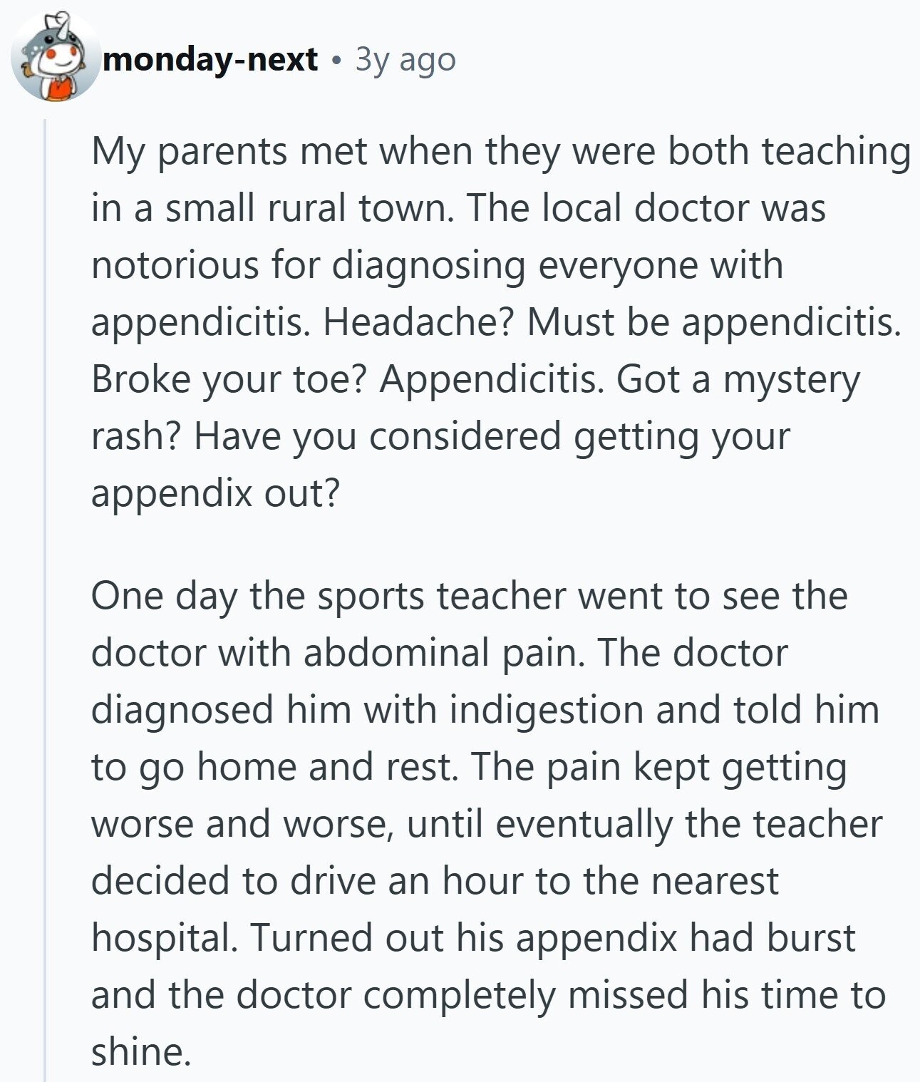 monday-next 3y ago My parents met when they were both teaching in a small rural town. The local doctor was notorious for diagnosing everyone with appendicitis. Headache? Must be appendicitis. Broke your toe? Appendicitis. Got a mystery rash? Have you considered getting your appendix out? One day the sports teacher went to see the doctor with abdominal pain. The doctor diagnosed him with indigestion and told him to go home and rest. The pain kept getting worse and worse, until eventually the teacher decided to drive an hour to the nearest hospital. Turned out his appendix had burst and the