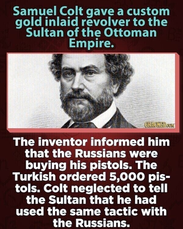 Samuel Colt gave a custom gold inlaid revolver to the Sultan of the Ottoman Empire. GRACKED.COM The inventor informed him that the Russians were buying his pistols. The Turkish ordered 5,000 pis- tols. Colt neglected to tell the Sultan that he had used the same tactic with the Russians.