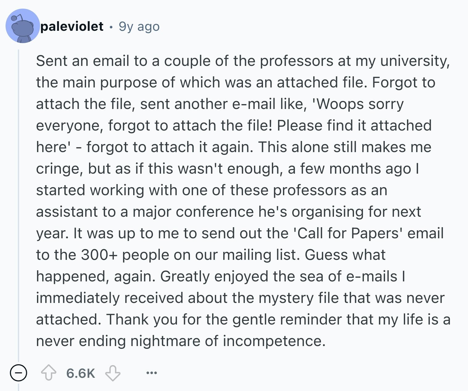 paleviolet 9y ago Sent an email to a couple of the professors at my university, the main purpose of which was an attached file. Forgot to attach the file, sent another e-mail like, 'Woops sorry everyone, forgot to attach the file! Please find it attached here' - forgot to attach it again. This alone still makes me cringe, but as if this wasn't enough, a few months ago I started working with one of these professors as an assistant to a major conference he's organising for next year. It was up to me to send out the 'Call for Papers' email to