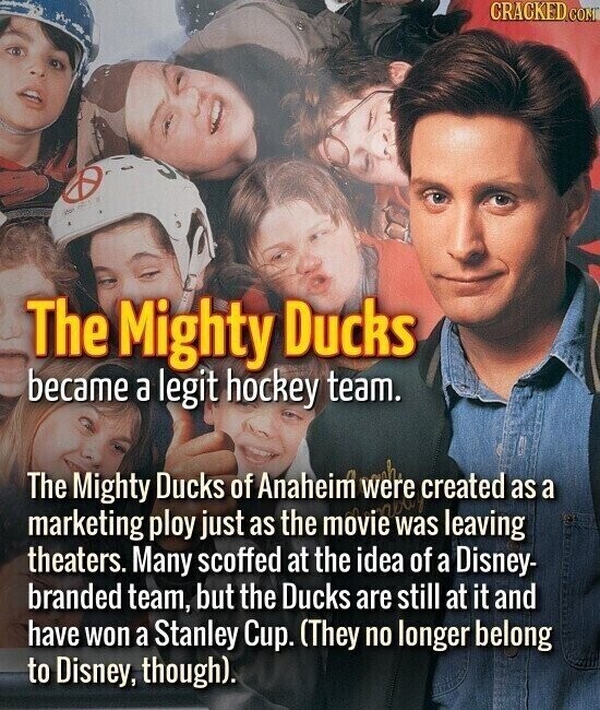 CRACKED.COM stor The Mighty Ducks became a legit hockey team. The Mighty Ducks of Anaheim were created as a marketing ploy just as the movie was leaving theaters. Many scoffed at the idea of a Disney- branded team, but the Ducks are still at it and have won a Stanley Cup. (They no longer belong to Disney, though).