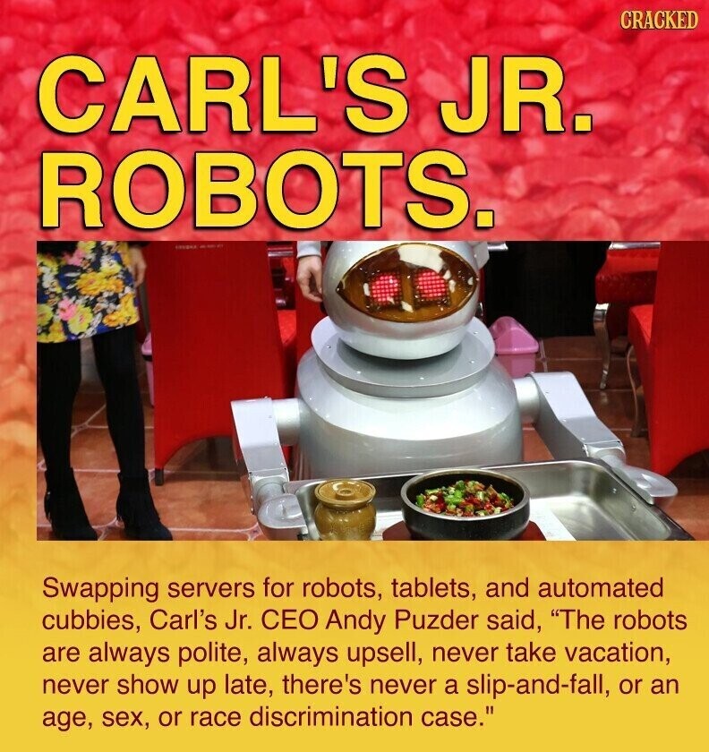 CRACKED CARL'S JR. ROBOTS. ...... Swapping servers for robots, tablets, and automated cubbies, Carl's Jr. CEO Andy Puzder said, The robots are always polite, always upsell, never take vacation, never show up late, there's never a slip-and-fall, or an age, sex, or race discrimination case.