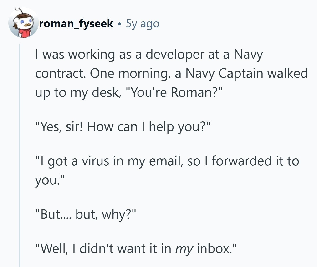 roman_fyseek 5y ago | was working as a developer at a Navy contract. One morning, a Navy Captain walked up to my desk, You're Roman? Yes, sir! How can I help you? I got a virus in my email, so I forwarded it to you. But.... but, why? Well, I didn't want it in my inbox. 