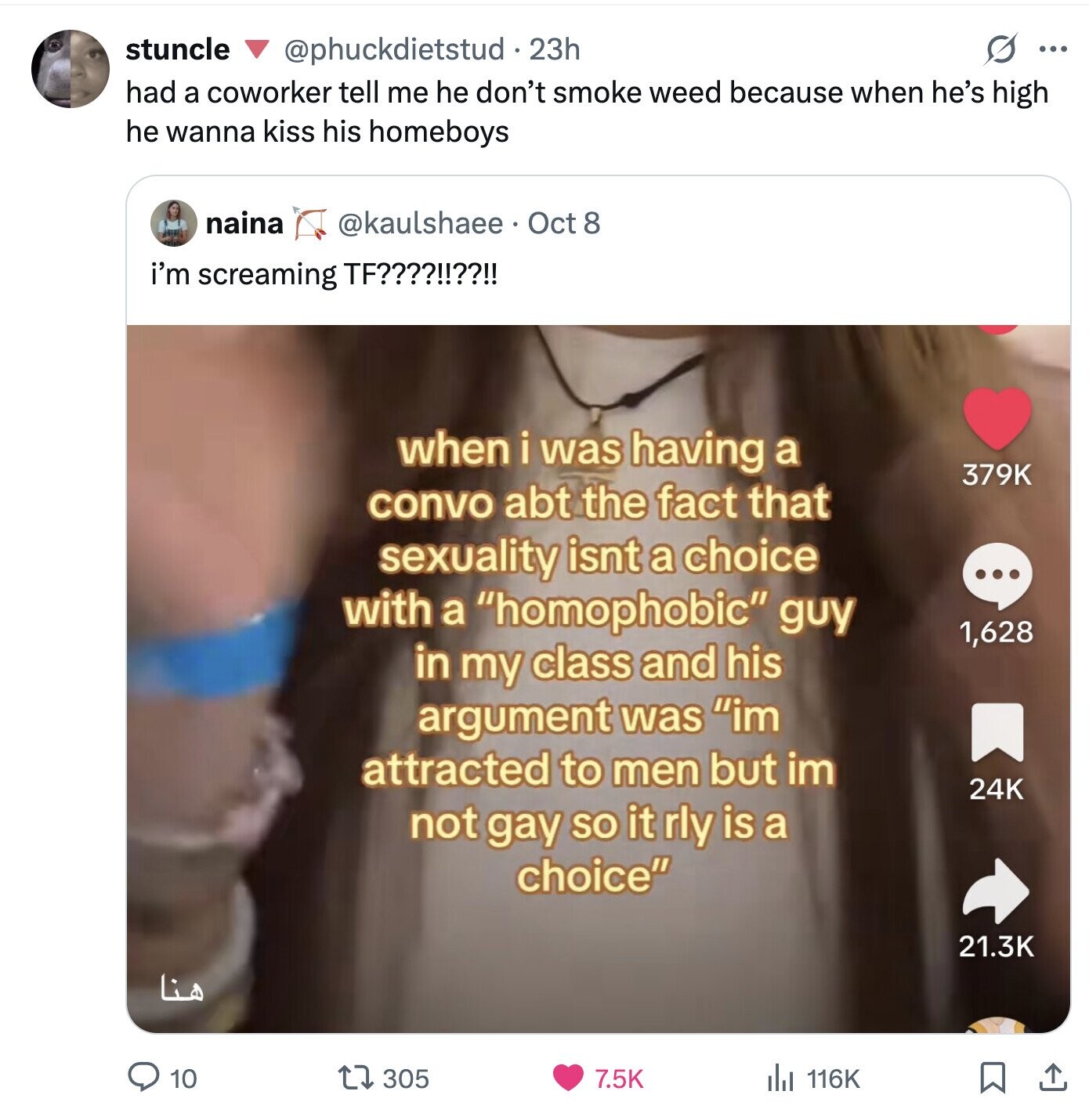 stuncle @phuckdietstud.23h S ... had a coworker tell me he don't smoke weed because when he's high he wanna kiss his homeboys naina @kaulshaee Oct 8 i'm screaming TF????!!??!! when i was having a 379K convo abt the fact that sexuality isnt a choice ... with a homophobic guy 1,628 in my class and his argument was im attracted to men but im 24K not gay so it rly is a choice 21.3K هنا 10 305 7.5K 116K 