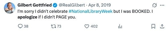 Gilbert Gottfried @RealGilbert Apr 8, 2019 ... I'm sorry I didn't celebrate #NationalLibraryWeek but I was BOOKED. I apologize if I didn't PAGE you. 38 73 402