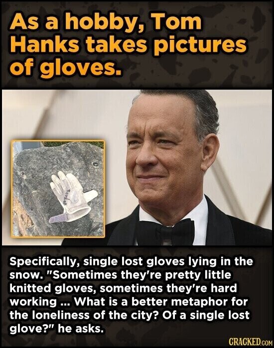 As a hobby, Tom Hanks takes pictures of gloves. Road Specifically, single lost gloves lying in the snow. Sometimes they're pretty little knitted gloves, sometimes they're hard working... What is a better metaphor for the loneliness of the city? Of a single lost glove? he asks. CRACKED.COM