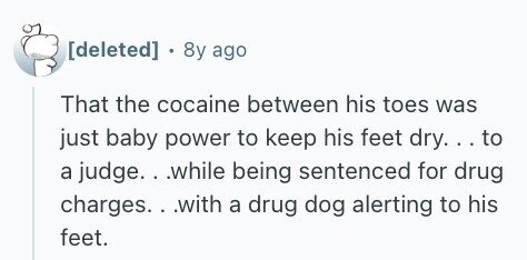  . 8y ago That the cocaine between his toes was just baby power to keep his feet dry... to a judge. . .while being sentenced for drug charges.. .with a drug dog alerting to his feet. 