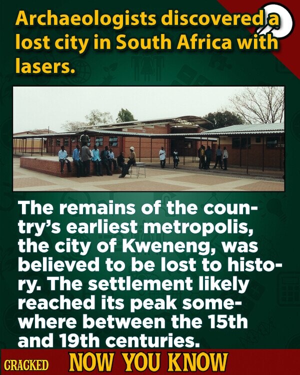 Archaeologists discovered a lost city in South Africa with lasers. The remains of the coun- try's earliest metropolis, the city of Kweneng, was believed to be lost to histo- ry. The settlement likely reached its peak some- where between the 15th and 19th centuries. CRACKED NOW YOU KNOW