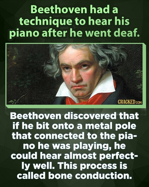 Beethoven had a technique to hear his piano after he went deaf. CRACKED.COM Beethoven discovered that if he bit onto a metal pole that connected to the pia- no he was playing, he could hear almost perfect- ly well. This process is called bone conduction.