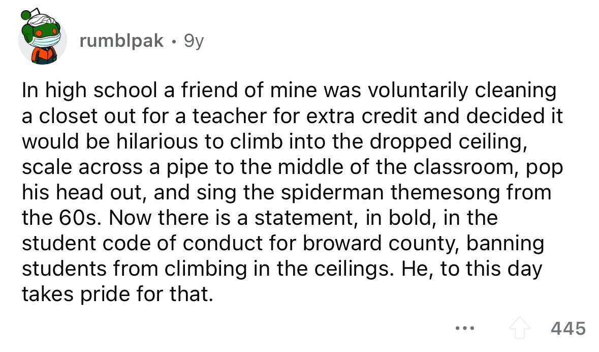 rumblpak 9y In high school a friend of mine was voluntarily cleaning a closet out for a teacher for extra credit and decided it would be hilarious to climb into the dropped ceiling, scale across a pipe to the middle of the classroom, pop his head out, and sing the spiderman themesong from the 60s. Now there is a statement, in bold, in the student code of conduct for broward county, banning students from climbing in the ceilings. Не, to this day takes pride for that. ... 445